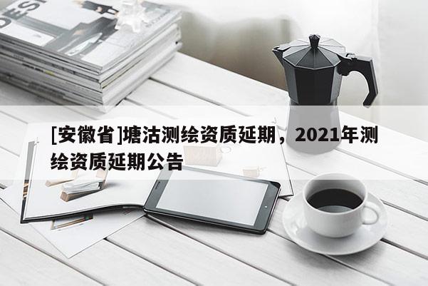 [安徽省]塘沽测绘资质延期，2021年测绘资质延期公告