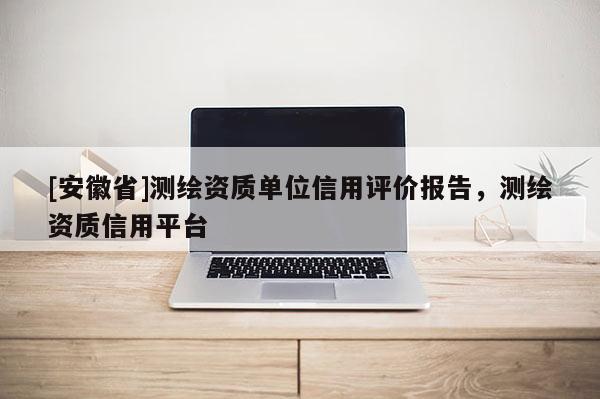 [安徽省]测绘资质单位信用评价报告，测绘资质信用平台