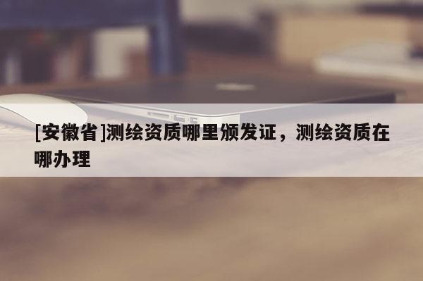 [安徽省]测绘资质哪里颁发证，测绘资质在哪办理