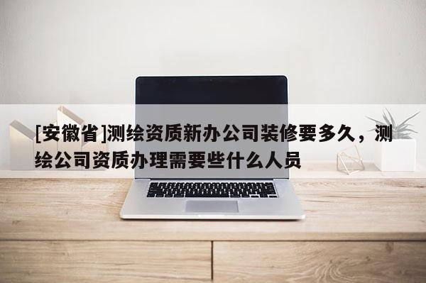 [安徽省]测绘资质新办公司装修要多久，测绘公司资质办理需要些什么人员
