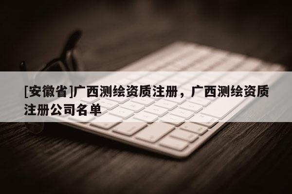 [安徽省]广西测绘资质注册，广西测绘资质注册公司名单