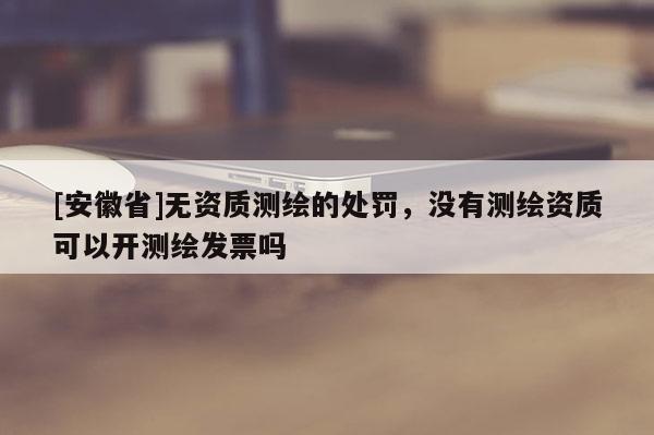 [安徽省]无资质测绘的处罚，没有测绘资质可以开测绘发票吗