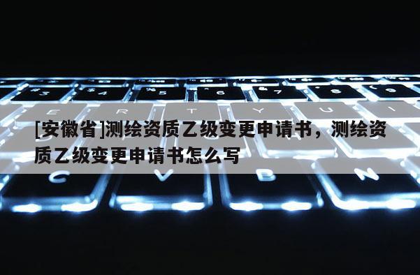 [安徽省]测绘资质乙级变更申请书，测绘资质乙级变更申请书怎么写