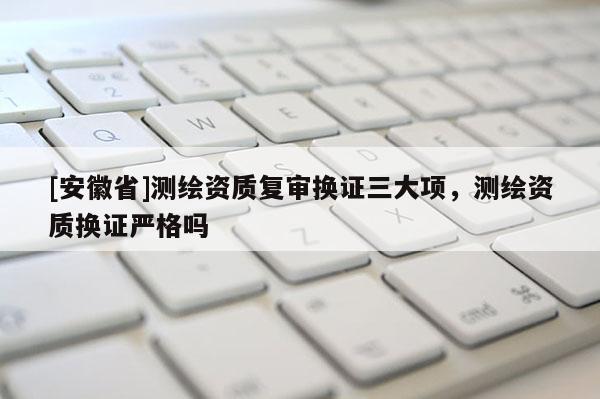 [安徽省]测绘资质复审换证三大项，测绘资质换证严格吗