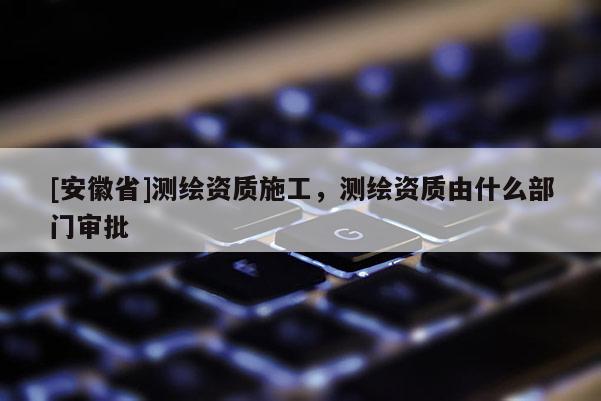 [安徽省]测绘资质施工，测绘资质由什么部门审批