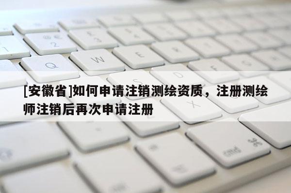 [安徽省]如何申请注销测绘资质，注册测绘师注销后再次申请注册
