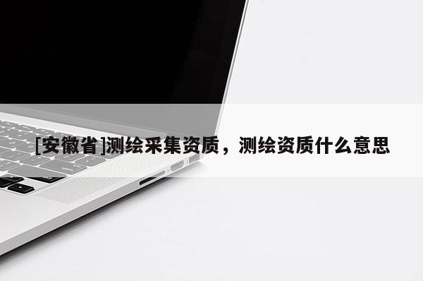 [安徽省]测绘采集资质，测绘资质什么意思