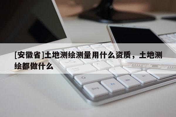 [安徽省]土地测绘测量用什么资质，土地测绘都做什么