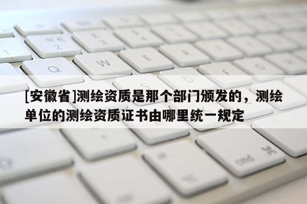 [安徽省]测绘资质是那个部门颁发的，测绘单位的测绘资质证书由哪里统一规定