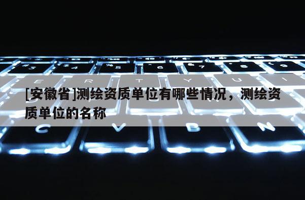 [安徽省]测绘资质单位有哪些情况，测绘资质单位的名称
