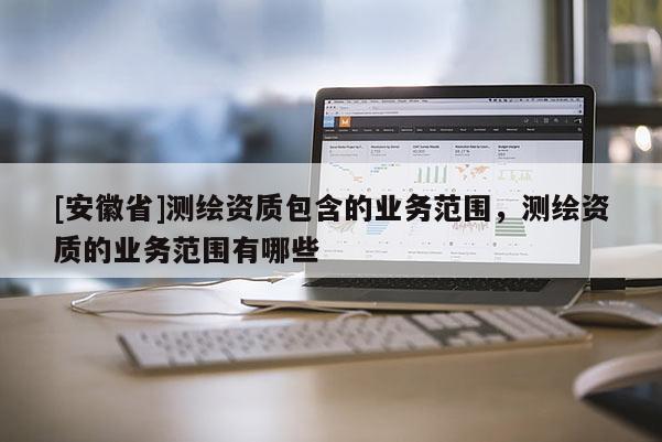 [安徽省]测绘资质包含的业务范围，测绘资质的业务范围有哪些