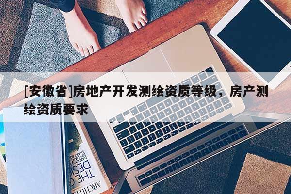[安徽省]房地产开发测绘资质等级，房产测绘资质要求