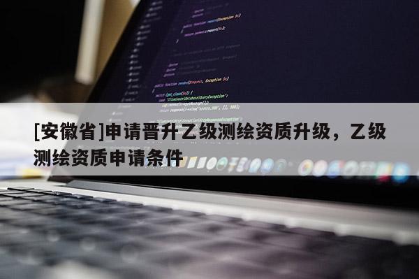[安徽省]申请晋升乙级测绘资质升级，乙级测绘资质申请条件