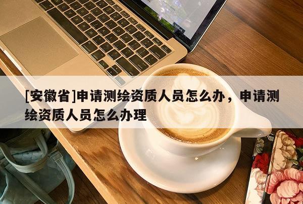 [安徽省]申请测绘资质人员怎么办，申请测绘资质人员怎么办理