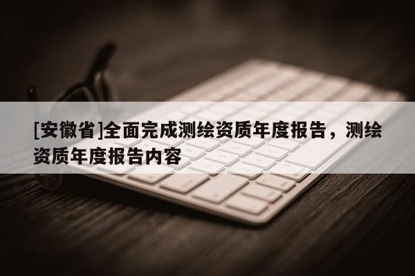 [安徽省]全面完成测绘资质年度报告，测绘资质年度报告内容