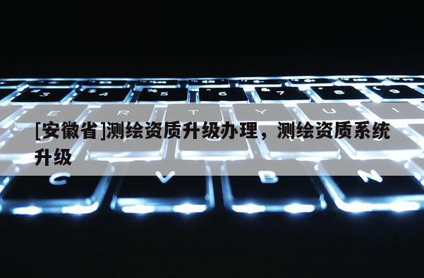 [安徽省]测绘资质升级办理，测绘资质系统升级