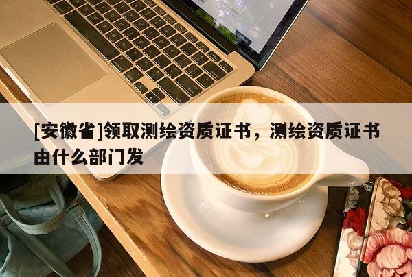 [安徽省]领取测绘资质证书，测绘资质证书由什么部门发