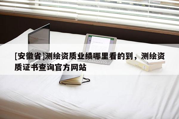 [安徽省]测绘资质业绩哪里看的到，测绘资质证书查询官方网站