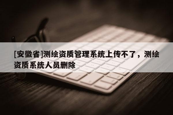 [安徽省]测绘资质管理系统上传不了，测绘资质系统人员删除