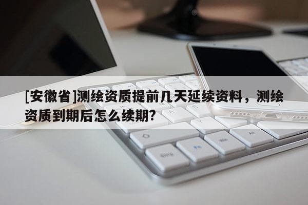 [安徽省]测绘资质提前几天延续资料，测绘资质到期后怎么续期?
