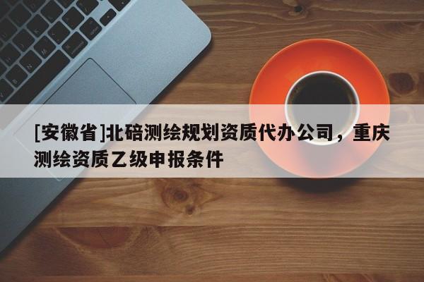 [安徽省]北碚测绘规划资质代办公司，重庆测绘资质乙级申报条件