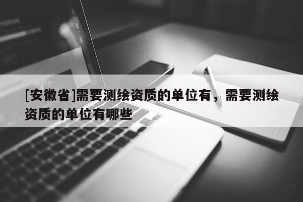 [安徽省]需要测绘资质的单位有，需要测绘资质的单位有哪些