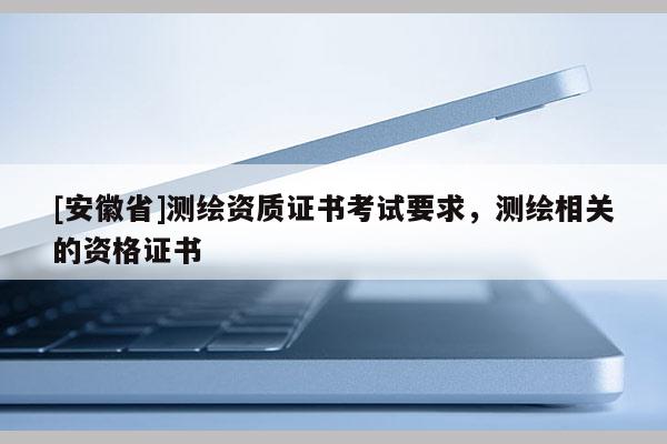 [安徽省]测绘资质证书考试要求，测绘相关的资格证书