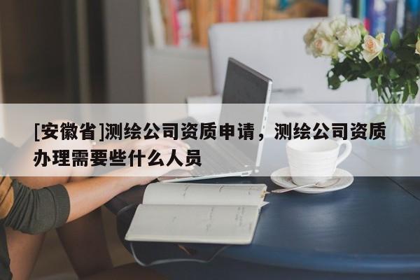 [安徽省]测绘公司资质申请，测绘公司资质办理需要些什么人员