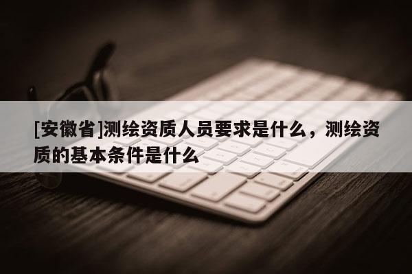 [安徽省]测绘资质人员要求是什么，测绘资质的基本条件是什么