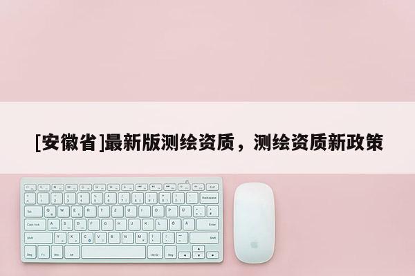 [安徽省]最新版测绘资质，测绘资质新政策
