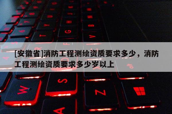 [安徽省]消防工程测绘资质要求多少，消防工程测绘资质要求多少岁以上