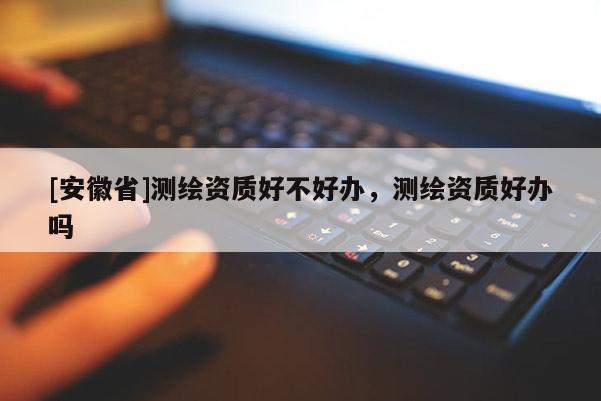 [安徽省]测绘资质好不好办，测绘资质好办吗