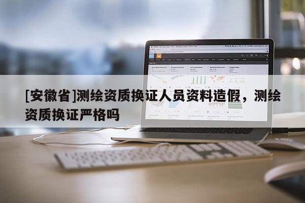 [安徽省]测绘资质换证人员资料造假，测绘资质换证严格吗