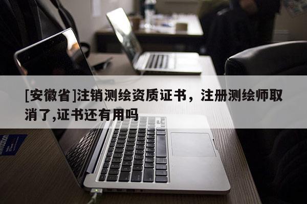 [安徽省]注销测绘资质证书，注册测绘师取消了,证书还有用吗