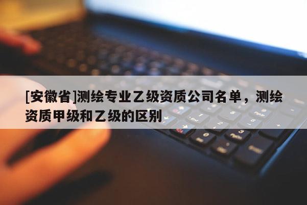 [安徽省]测绘专业乙级资质公司名单，测绘资质甲级和乙级的区别