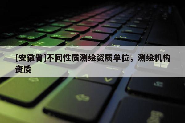 [安徽省]不同性质测绘资质单位，测绘机构资质