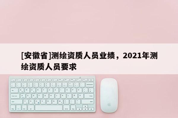 [安徽省]测绘资质人员业绩，2021年测绘资质人员要求