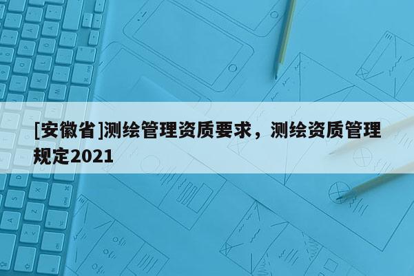 [安徽省]测绘管理资质要求，测绘资质管理规定2021