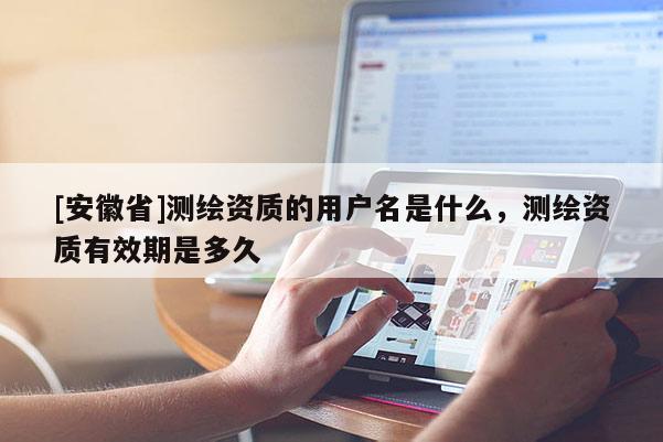 [安徽省]测绘资质的用户名是什么，测绘资质有效期是多久