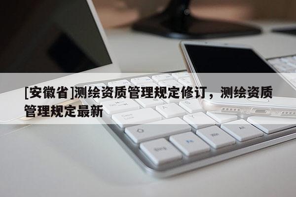 [安徽省]测绘资质管理规定修订，测绘资质管理规定最新