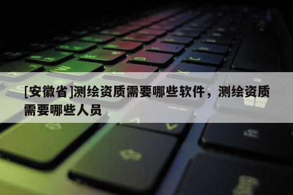 [安徽省]测绘资质需要哪些软件，测绘资质需要哪些人员