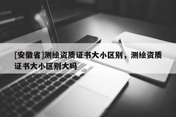 [安徽省]测绘资质证书大小区别，测绘资质证书大小区别大吗