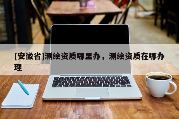 [安徽省]测绘资质哪里办，测绘资质在哪办理