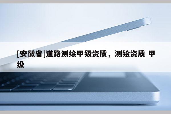 [安徽省]道路测绘甲级资质，测绘资质 甲级