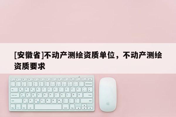 [安徽省]不动产测绘资质单位，不动产测绘资质要求