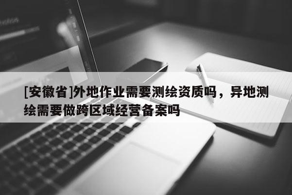 [安徽省]外地作业需要测绘资质吗，异地测绘需要做跨区域经营备案吗