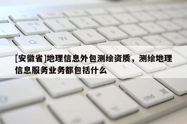 [安徽省]地理信息外包测绘资质，测绘地理信息服务业务都包括什么