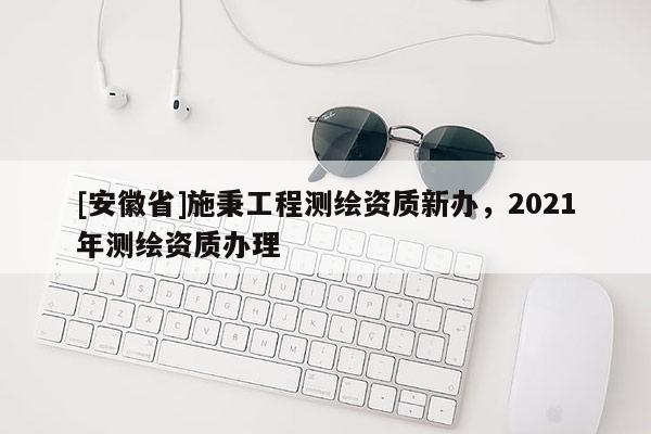 [安徽省]施秉工程测绘资质新办，2021年测绘资质办理