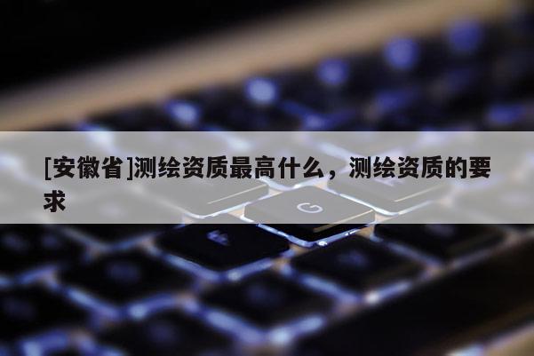 [安徽省]测绘资质最高什么，测绘资质的要求