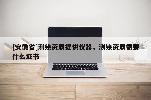 [安徽省]测绘资质提供仪器，测绘资质需要什么证书
